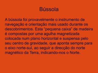 Bússola
A bússola foi provavelmente o instrumento de
navegação e orientação mais usado durante os
descobrimentos. Esta “pequena caixa” de madeira
é compostas por uma agulha magnetizada
colocada num plano horizontal e suspensa pelo
seu centro de gravidade, que aponta sempre para
o eixo norte-sul, ao seguir a direcção do norte
magnético da Terra, indicando-nos o Norte.
 