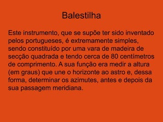 Balestilha
Este instrumento, que se supõe ter sido inventado
pelos portugueses, é extremamente simples,
sendo constituído por uma vara de madeira de
secção quadrada e tendo cerca de 80 centímetros
de comprimento. A sua função era medir a altura
(em graus) que une o horizonte ao astro e, dessa
forma, determinar os azimutes, antes e depois da
sua passagem meridiana.
 