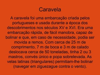 Caravela
A caravela foi uma embarcação criada pelos
portugueses e usada durante a época dos
descobrimentos nos séculos XV e XVI. Era uma
embarcação rápida, de fácil manobra, capaz de
bolinar e que, em caso de necessidade, podia ser
movida a remos. Com cerca de 25 m de
comprimento, 7 m de boca e 3 m de calado
deslocava cerca de 50 toneladas, tinha 2 ou 3
mastros, convés único e popa sobrelevada. As
velas latinas (triangulares) permitiam-lhe bolinar
(navegar em ziguezague contra o vento).
 