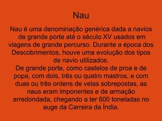 Nau
Nau é uma denominação genérica dada a navios
de grande porte até o século XV usados em
viagens de grande percurso. Durante a época dos
Descobrimentos, houve uma evolução dos tipos
de navio utilizados.
De grande porte, como castelos de proa e de
popa, com dois, três ou quatro mastros, e com
duas ou três ordens de velas sobrepostas, as
naus eram imponentes e de armação
arredondada, chegando a ter 600 toneladas no
auge da Carreira da Índia.
 