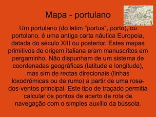 Mapa - portulano
Um portulano (do latim "portus", porto), ou
portolano, é uma antiga carta náutica Europeia,
datada do século XIII ou posterior. Estes mapas
primitivos de origem italiana eram manuscritos em
pergaminho. Não dispunham de um sistema de
coordenadas geográficas (latitude e longitude),
mas sim de rectas direcionais (linhas
loxodrómicas ou de rumo) a partir de uma rosa-
dos-ventos principal. Este tipo de traçado permitia
calcular os pontos de acerto de rota de
navegação com o simples auxílio da bússola.
 