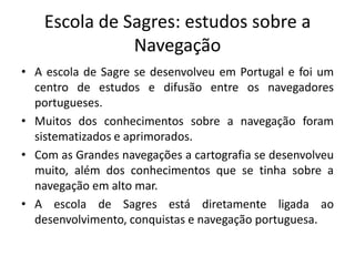 Escola de Sagres: estudos sobre a
Navegação
• A escola de Sagre se desenvolveu em Portugal e foi um
centro de estudos e difusão entre os navegadores
portugueses.
• Muitos dos conhecimentos sobre a navegação foram
sistematizados e aprimorados.
• Com as Grandes navegações a cartografia se desenvolveu
muito, além dos conhecimentos que se tinha sobre a
navegação em alto mar.
• A escola de Sagres está diretamente ligada ao
desenvolvimento, conquistas e navegação portuguesa.
 