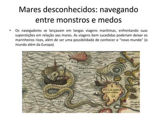 Mares desconhecidos: navegando
entre monstros e medos
• Os navegadores se lançavam em longas viagens marítimas, enfrentando suas
superstições em relação aos mares. As viagens bem sucedidas poderiam deixar os
marinheiros ricos, além de ser uma possibilidade de conhecer o “novo mundo” (o
mundo além da Europa).
 