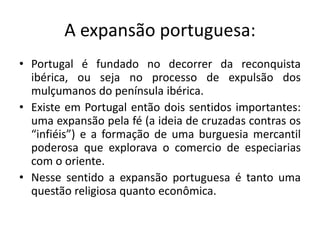 A expansão portuguesa:
• Portugal é fundado no decorrer da reconquista
ibérica, ou seja no processo de expulsão dos
mulçumanos do península ibérica.
• Existe em Portugal então dois sentidos importantes:
uma expansão pela fé (a ideia de cruzadas contras os
“infiéis”) e a formação de uma burguesia mercantil
poderosa que explorava o comercio de especiarias
com o oriente.
• Nesse sentido a expansão portuguesa é tanto uma
questão religiosa quanto econômica.
 