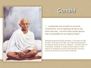 Gandhi

“... acreditando como acredito na teoria do
renascimento, vivo na esperança de que se não
nesta vida atual, em outra vida eu possa abraçar
toda a humanidade em um amplexo amigo”.


Mohandas Karamchand Gandhi,(Porbandar, 2 de outubro de 1869 —
Nova Déli, 30 de janeiro de 1948), mais conhecido popularmente
por Mahatma Gandhi (do sânscrito "Mahatma", "A Grande Alma") foi
o idealizador e fundador do moderno Estado indiano e o maior
defensor do Satyagraha (princípio da não-agressão, forma não-
violenta de protesto) como um meio de revolução.
 