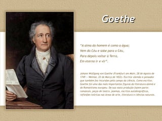 Goethe

“A alma do homem é como a água;
Vem do Céu e sobe para o Céu,
Para depois voltar à Terra,
Em eterno ir e vir“.


Johann Wolfgang von Goethe (Frankfurt am Main, 28 de Agosto de
1749 — Weimar, 22 de Março de 1832). Escritor alemão e pensador
que também fez incursões pelo campo da ciência. Como escritor,
Goethe foi uma das mais importantes figuras da literatura alemã e
do Romantismo europeu. De sua vasta produção fazem parte:
romances, peças de teatro, poemas, escritos autobiográficos,
reflexões teóricas nas áreas de arte, literatura e ciências naturais.
 