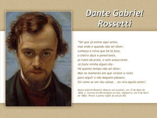 Dante Gabriel
         Rossetti
“Sei que já estive aqui antes,
mas onde e quando não sei dizer;
conheço a relva que há lá fora,
o cheiro doce e penetrante,
as luzes da praia, o som sussurrante.
Já foste minha algum dia -
Há quanto tempo não sei dizer:
Mas no momento em que viraste o rosto
para seguir o vôo daquele pássaro,
foi como se um véu caísse, - eu vira aquilo antes".

Dante Gabriel Rossetti (Nasceu em Londres, em 12 de Maio de
1828, e morreu em Birchington-on-Sea, Inglaterra, em 9 de Abril
de 1882). Pintor e poeta inglês do século XIX.
 