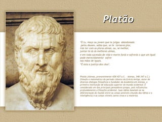 PlatãoPlatão
"Ó tu, moço ou jovem que te julgas abandonado
pelos deuses, saiba que, se te tornares pior,
irás ter com as piores almas, ou, se melhor,
juntar-te-ás às melhores almas,
e em toda sucessão de vida e morte farás e sofrerás o que um igual
pode merecidamente sofrer
nas mãos de iguais.
“É esta a justiça dos céus".
Platão (Atenas, provavelmente 428/427 a.C. – Atenas, 348/347 a.C.)
filósofo e matemático do período clássico da Grécia Antiga, autor de
diversos diálogos filosóficos e fundador da Academia em Atenas, a
primeira instituição de educação superior do mundo ocidental. É
considerado um dos principais pensadores gregos, pois influenciou
profundamente a filosofia ocidental. Suas idéias baseiam-se na
diferenciação do mundo entre as coisas sensíveis (mundo das idéias e a
inteligência) e as coisas visíveis (seres vivos e a matéria).
 