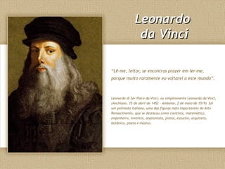 LeonardoLeonardo
da Vincida Vinci
“Lê-me, leitor, se encontras prazer em ler-me,
porque muito raramente eu voltarei a este mundo”.
Leonardo di Ser Piero da Vinci, ou simplesmente Leonardo da Vinci,
(Anchiano, 15 de abril de 1452 – Amboise, 2 de maio de 1519) foi
um polímata italiano, uma das figuras mais importantes do Alto
Renascimento, que se destacou como cientista, matemático,
engenheiro, inventor, anatomista, pintor, escultor, arquiteto,
botânico, poeta e músico.
 