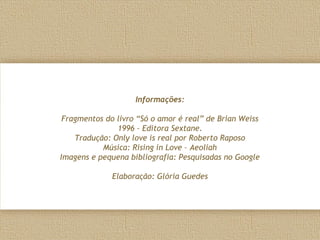 Informações:
Fragmentos do livro “Só o amor é real” de Brian Weiss
1996 – Editora Sextane.
Tradução: Only love is real por Roberto Raposo
Música: Rising in Love – Aeoliah
Imagens e pequena bibliografia: Pesquisadas no Google
Elaboração: Glória Guedes
 