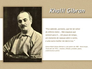 Khalil GibranKhalil Gibran
“Fica sabendo, portanto, que hei de voltar
do silêncio maior... Não esqueças que
voltarei para ti... Um pouco de tempo,
um momento de repouso sobre o vento,
e uma outra mulher me dará à luz.”
Gibran Khalil Gibran (Bicharre, 6 de janeiro de 1883 – Nova Iorque,
10 de abril de 1931) , ensaísta, filósofo, prosador, poeta,
conferencista e pintor.
 