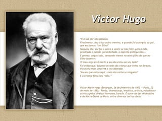 Victor HugoVictor Hugo
“E a sua dor não passava.
Finalmente, deu à luz outro menino, e grande foi a alegria do pai,
que exclamou: 'Um filho!'
Naquele dia, ele foi o único a sentir-se tão feliz, pois a mãe,
prostrada e pálida, jazia deitada, o espírito entorpecido...
E gemeu, angustiada, pensando menos no novo filho do que no
filho ausente:
'O meu anjo está morto e eu não estou ao seu lado!'
Foi então que, falando através da criança que tinha nos braços,
ela ouviu mais uma vez a voz adorada:
'Sou eu que estou aqui - mas não contes a ninguém!'
E a criança fitou seu rosto.”
Victor Marie Hugo (Besançon, 26 de fevereiro de 1802 — Paris, 22
de maio de 1885). Poeta, dramaturgo, ensaísta, artista, estadista e
ativista pelos direitos humanos francês. É autor de Les Misérables
e de Notre-Dame de Paris, entre diversas outras obras.
 
