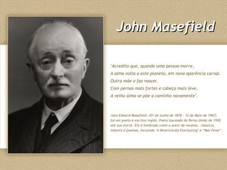 John MasefieldJohn Masefield
"Acredito que, quando uma pessoa morre,
A alma volta a este planeta, em nova aparência carnal.
Outra mãe o faz nascer.
Com pernas mais fortes e cabeça mais leve,
A velha alma se põe a caminho novamente".
John Edward Masefield, (01 de junho de 1878 - 12 de Maio de 1967)
foi um poeta e escritor Inglês. Poeta laureado do Reino Unido de 1930
até sua morte. Ele é lembrado como o autor de novelas, clássicos
infantis e poemas, incluindo "A Misericórdia Everlasting" e “Mar-Fever".
 