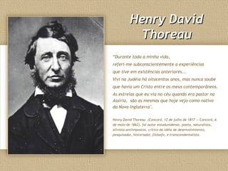 Henry DavidHenry David
ThoreauThoreau
“Durante toda a minha vida,
referi-me subconscientemente a experiências
que tive em existências anteriores...
Vivi na Judéia há oitocentos anos, mas nunca soube
que havia um Cristo entre os meus contemporâneos.
As estrelas que eu via no céu quando era pastor na
Assíria, são as mesmas que hoje vejo como nativo
da Nova Inglaterra".
Henry David Thoreau (Concord, 12 de julho de 1817 — Concord, 6
de maio de 1862), foi autor estadunidense, poeta, naturalista,
ativista antiimpostos, crítico da idéia de desenvolvimento,
pesquisador, historiador, filósofo, e transcendentalista.
 