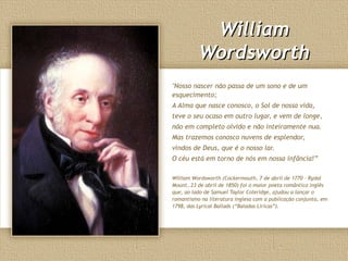 WilliamWilliam
WordsworthWordsworth
"Nosso nascer não passa de um sono e de um
esquecimento;
A Alma que nasce conosco, o Sol de nossa vida,
teve o seu ocaso em outro lugar, e vem de longe,
não em completo olvido e não inteiramente nua.
Mas trazemos conosco nuvens de esplendor,
vindos de Deus, que é o nosso lar.
O céu está em torno de nós em nossa infância!”
William Wordsworth (Cockermouth, 7 de abril de 1770 – Rydal
Mount, 23 de abril de 1850) foi o maior poeta romântico inglês
que, ao lado de Samuel Taylor Coleridge, ajudou a lançar o
romantismo na literatura inglesa com a publicação conjunta, em
1798, das Lyrical Ballads (“Baladas Líricas”).
 