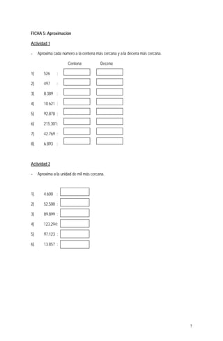 FICHA 5: Aproximación
Actividad 1
- Aproxima cada número a la centena más cercana y a la decena más cercana.
Centena Decena
1) 526 :
2) 497 :
3) 8.389 :
4) 10.621 :
5) 92.878 :
6) 215.301:
7) 42.769 :
8) 6.893 :
Actividad 2
- Aproxima a la unidad de mil más cercana.
1) 4.600 :
2) 52.500 :
3) 89.899 :
4) 123.294:
5) 97.123 :
6) 13.857 :
7
 