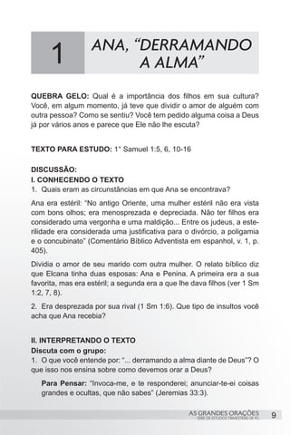 ANA, “DERRAMANDO
     1                   A ALMA”
QUEBRA GELO: Qual é a importância dos filhos em sua cultura?
Você, em algum momento, já teve que dividir o amor de alguém com
outra pessoa? Como se sentiu? Você tem pedido alguma coisa a Deus
já por vários anos e parece que Ele não lhe escuta?


TEXTO PARA ESTUDO: 1° Samuel 1:5, 6, 10-16

DISCUSSÃO:
I. CONHECENDO O TEXTO
1.	 Quais eram as circunstâncias em que Ana se encontrava?
Ana era estéril: “No antigo Oriente, uma mulher estéril não era vista
com bons olhos; era menosprezada e depreciada. Não ter filhos era
considerado uma vergonha e uma maldição... Entre os judeus, a este-
rilidade era considerada uma justificativa para o divórcio, a poligamia
e o concubinato” (Comentário Bíblico Adventista em espanhol, v. 1, p.
405).
Dividia o amor de seu marido com outra mulher. O relato bíblico diz
que Elcana tinha duas esposas: Ana e Penina. A primeira era a sua
favorita, mas era estéril; a segunda era a que lhe dava filhos (ver 1 Sm
1:2, 7, 8).
2.	 Era desprezada por sua rival (1 Sm 1:6). Que tipo de insultos você
acha que Ana recebia?


II. INTERPRETANDO O TEXTO
Discuta com o grupo:
1.	 O que você entende por: “... derramando a alma diante de Deus”? O
que isso nos ensina sobre como devemos orar a Deus?
   Para Pensar: “Invoca-me, e te responderei; anunciar-te-ei coisas
   grandes e ocultas, que não sabes” (Jeremias 33:3).

                                                 AS GRANDES ORAÇÕES                      9
                                                    SÉRIE DE ESTUDOS TRIMESTRAIS DE PG
 