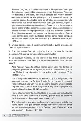 “Nossas orações, por semelhança com a imagem de Cristo, po-
         dem não ser respondidas exatamente como desejamos. Podemos
         ser testados e provados, pois Deus percebe ser melhor colocar-
         -nos sob um curso de disciplina que nos é essencial, antes que
         sejamos súditos habilitados para as bênçãos que ansiamos. Não
         deveríamos nos tornar desanimados e dar lugar à dúvida, e pensar
         que nossas orações não são notadas. Devemos nos firmar segura-
         mente sobre Cristo e deixar nosso caso com Deus, para responder
         nossas orações a Seu próprio modo. Deus não prometeu conceder
         Suas bênçãos através dos canais que temos assinalado. Deus é
         sábio demais para errar e cuidadoso demais com o nosso bem para
         permitir-nos escolher por nós mesmos” (Olhando Para o Alto, MM
         1982, p. 111).
     2.	 Em sua opinião, o que é mais importante: saber qual é a vontade de
     Deus ou apenas confiar?
     3.	 E fez um voto (1 Samuel 1:11) – Você acha que esse foi um voto
     precipitado? O que fez com que ela fizesse tal voto?
     4.	 De qualquer maneira, ela iria ficar sem seu filho e sofreria muito
     mais pela ausência dele! Será que foi uma boa decisão fazer um voto
     assim?
         Para Pensar: “Quando a Deus fizeres algum voto, não tardes em
         cumpri-lo; porque não Se agrada de tolos. Cumpre o voto que fa-
         zes. Melhor é que não votes do que votes e não cumpras” (Ecle-
         siastes 5:4, 5).
         Não é obrigatório fazer votos ao Senhor. O que é obrigatório, sim,
         é cumprir um voto que foi feito. A violação de um voto é pecado à
         vista de Deus. Fazer um voto ao Senhor é assumir uma obrigação
         sagrada. Não cumprir essa obrigação é prejudicar a própria vida
         espiritual (ver Levíticos 27; Números 30).
         Houve algum momento de dificuldade e pressão que tenha levado
         você a fazer uma promessa, e depois, quando tudo se acalmou,
         você se esqueceu de cumprir essa promessa?
         “Por este menino orava eu; e o Senhor me concedeu a petição que
         eu lhe fizera. Pelo que também o trago como devolvido ao Senhor,
         por todos os dias que viver; pois do Senhor o pedi. E eles adoraram
         ali o Senhor” (1 Samuel 1:27, 28).

10   AS GRANDES ORAÇÕES
     SÉRIE DE ESTUDOS TRIMESTRAIS DE PG
 
