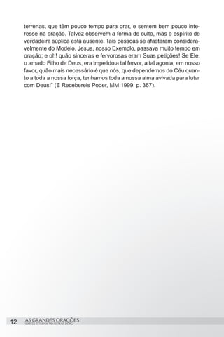 terrenas, que têm pouco tempo para orar, e sentem bem pouco inte-
     resse na oração. Talvez observem a forma de culto, mas o espírito de
     verdadeira súplica está ausente. Tais pessoas se afastaram considera-
     velmente do Modelo. Jesus, nosso Exemplo, passava muito tempo em
     oração; e oh! quão sinceras e fervorosas eram Suas petições! Se Ele,
     o amado Filho de Deus, era impelido a tal fervor, a tal agonia, em nosso
     favor, quão mais necessário é que nós, que dependemos do Céu quan-
     to a toda a nossa força, tenhamos toda a nossa alma avivada para lutar
     com Deus!” (E Recebereis Poder, MM 1999, p. 367).


      




12   AS GRANDES ORAÇÕES
     SÉRIE DE ESTUDOS TRIMESTRAIS DE PG
 