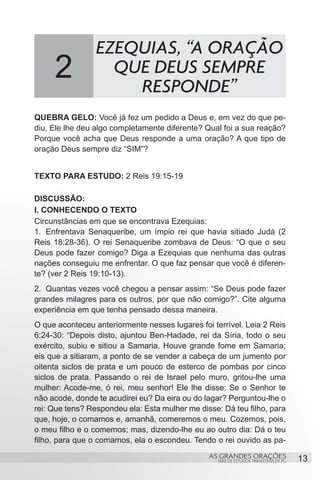 EZEQUIAS, “A ORAÇÃO
     2             QUE DEUS SEMPRE
                     RESPONDE”
QUEBRA GELO: Você já fez um pedido a Deus e, em vez do que pe-
diu, Ele lhe deu algo completamente diferente? Qual foi a sua reação?
Porque você acha que Deus responde a uma oração? A que tipo de
oração Deus sempre diz “SIM”?


TEXTO PARA ESTUDO: 2 Reis 19:15-19

DISCUSSÃO:
I. CONHECENDO O TEXTO
Circunstâncias em que se encontrava Ezequias:
1.	 Enfrentava Senaqueribe, um ímpio rei que havia sitiado Judá (2
Reis 18:28-36). O rei Senaqueribe zombava de Deus: “O que o seu
Deus pode fazer comigo? Diga a Ezequias que nenhuma das outras
nações conseguiu me enfrentar. O que faz pensar que você é diferen-
te? (ver 2 Reis 19:10-13).
2.	 Quantas vezes você chegou a pensar assim: “Se Deus pode fazer
grandes milagres para os outros, por que não comigo?”. Cite alguma
experiência em que tenha pensado dessa maneira.
O que aconteceu anteriormente nesses lugares foi terrível. Leia 2 Reis
6:24-30: “Depois disto, ajuntou Ben-Hadade, rei da Síria, todo o seu
exército, subiu e sitiou a Samaria. Houve grande fome em Samaria;
eis que a sitiaram, a ponto de se vender a cabeça de um jumento por
oitenta siclos de prata e um pouco de esterco de pombas por cinco
siclos de prata. Passando o rei de Israel pelo muro, gritou-lhe uma
mulher: Acode-me, ó rei, meu senhor! Ele lhe disse: Se o Senhor te
não acode, donde te acudirei eu? Da eira ou do lagar? Perguntou-lhe o
rei: Que tens? Respondeu ela: Esta mulher me disse: Dá teu filho, para
que, hoje, o comamos e, amanhã, comeremos o meu. Cozemos, pois,
o meu filho e o comemos; mas, dizendo-lhe eu ao outro dia: Dá o teu
filho, para que o comamos, ela o escondeu. Tendo o rei ouvido as pa-
                                                AS GRANDES ORAÇÕES                      13
                                                   SÉRIE DE ESTUDOS TRIMESTRAIS DE PG
 