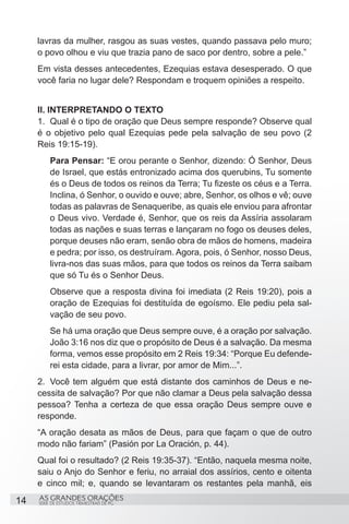 lavras da mulher, rasgou as suas vestes, quando passava pelo muro;
     o povo olhou e viu que trazia pano de saco por dentro, sobre a pele.”
     Em vista desses antecedentes, Ezequias estava desesperado. O que
     você faria no lugar dele? Respondam e troquem opiniões a respeito.


     II. INTERPRETANDO O TEXTO
     1.	 Qual é o tipo de oração que Deus sempre responde? Observe qual
     é o objetivo pelo qual Ezequias pede pela salvação de seu povo (2
     Reis 19:15-19).
          Para Pensar: “E orou perante o Senhor, dizendo: Ó Senhor, Deus
          de Israel, que estás entronizado acima dos querubins, Tu somente
          és o Deus de todos os reinos da Terra; Tu fizeste os céus e a Terra.
          Inclina, ó Senhor, o ouvido e ouve; abre, Senhor, os olhos e vê; ouve
          todas as palavras de Senaqueribe, as quais ele enviou para afrontar
          o Deus vivo. Verdade é, Senhor, que os reis da Assíria assolaram
          todas as nações e suas terras e lançaram no fogo os deuses deles,
          porque deuses não eram, senão obra de mãos de homens, madeira
          e pedra; por isso, os destruíram. Agora, pois, ó Senhor, nosso Deus,
          livra-nos das suas mãos, para que todos os reinos da Terra saibam
          que só Tu és o Senhor Deus.
          Observe que a resposta divina foi imediata (2 Reis 19:20), pois a
          oração de Ezequias foi destituída de egoísmo. Ele pediu pela sal-
          vação de seu povo.
          Se há uma oração que Deus sempre ouve, é a oração por salvação.
          João 3:16 nos diz que o propósito de Deus é a salvação. Da mesma
          forma, vemos esse propósito em 2 Reis 19:34: “Porque Eu defende-
          rei esta cidade, para a livrar, por amor de Mim...”.
     2.	 Você tem alguém que está distante dos caminhos de Deus e ne-
     cessita de salvação? Por que não clamar a Deus pela salvação dessa
     pessoa? Tenha a certeza de que essa oração Deus sempre ouve e
     responde.
     “A oração desata as mãos de Deus, para que façam o que de outro
     modo não fariam” (Pasión por La Oración, p. 44).
     Qual foi o resultado? (2 Reis 19:35-37). “Então, naquela mesma noite,
     saiu o Anjo do Senhor e feriu, no arraial dos assírios, cento e oitenta
     e cinco mil; e, quando se levantaram os restantes pela manhã, eis

14   AS GRANDES ORAÇÕES
     SÉRIE DE ESTUDOS TRIMESTRAIS DE PG
 
