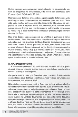 Muitas pessoas que prosperam espiritualmente na adversidade tor-
     nam-se arrogantes na prosperidade, e foi isso o que aconteceu com
     Ezequias (ler 2 Crônicas 32:25, 26).
     Mesmo depois de ter-se arrependido, a prolongação do tempo de vida
     de Ezequias teve consequências imprevisíveis para seu povo. Teria
     sido muito melhor se tivesse morrido dignamente. Ele não só se van-
     gloriou do ouro e da prata diante dos visitantes, mas cometeu outro
     grande erro no final de sua vida: tomou uma mulher árabe por esposa
     (2 Reis 21:1), e essa mulher veio a introduzir práticas pagãs no meio
     do povo de Deus.
     Dois anos depois, sua esposa deu à luz um filho, a quem deu o nome
     de Manassés. Esse filho nunca teria nascido se Ezequias houvesse
     submetido sua vida à vontade de Deus. Quando Ezequias morreu, seu
     filho tinha 12 anos e foi ele que subiu ao trono, confundido, atribulado
     e, sob a influência de sua mãe pagã, tomou depois como esposa outra
     mulher árabe (2 Reis 21:19), que o levou a ser o pior rei de Judá, mais
     pagão que os próprios reis pagãos que o rodeavam. Chegou até mes-
     mo a sacrificar seus filhos aos ídolos (2 Reis 21:2-6). Além disso, foi ele
     quem mandou serrar o profeta Isaías ao meio.


     III. APLICANDO O TEXTO
     1.	 É errado orar pela cura? Foi difícil aceitar a resposta de Deus quan-
     do você orou por um ente querido que, em vez de ficar curado veio a
     falecer? Justifique sua resposta.
     Os quinze anos a mais que Ezequias viveu custaram 2.500 anos de
     escravidão ao povo de Deus. Israel nunca mais voltou a ser uma nação
     independente, até o ano de 1948.
     Nós cristãos, costumamos, pedir a Deus que salve a vida de alguém
     que está morrendo de câncer ou de alguma outra enfermidade. Prova-
     velmente, empreguemos muito tempo orando pela cura física da pes-
     soa, especialmente quando é para nós mesmos. Nosso desejo é que
     Deus adie a morte por alguns anos para se adequar ao nosso calen-
     dário, quando na verdade deveríamos orar pela vida eterna daqueles
     que perecem espiritualmente. Nós nos preocupamos muito pouco com
     o câncer da alma. Para um filho de Deus, mesmo sendo uma doença
     fatal, ela passa a ser uma dolorosa enfermidade momentânea, uma
     breve interrupção de uma vida que vai durar pela eternidade.

18   AS GRANDES ORAÇÕES
     SÉRIE DE ESTUDOS TRIMESTRAIS DE PG
 