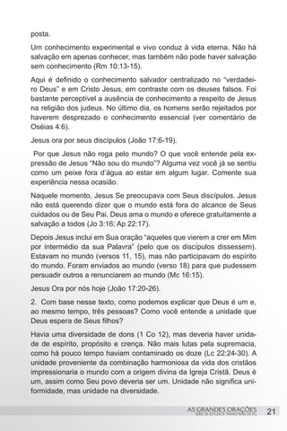 posta.
Um conhecimento experimental e vivo conduz à vida eterna. Não há
salvação em apenas conhecer, mas também não pode haver salvação
sem conhecimento (Rm 10:13-15).
Aqui é definido o conhecimento salvador centralizado no “verdadei-
ro Deus” e em Cristo Jesus, em contraste com os deuses falsos. Foi
bastante perceptível a ausência de conhecimento a respeito de Jesus
na religião dos judeus. No último dia, os homens serão rejeitados por
haverem desprezado o conhecimento essencial (ver comentário de
Oséias 4:6).
Jesus ora por seus discípulos (João 17:6-19).
 Por que Jesus não roga pelo mundo? O que você entende pela ex-
pressão de Jesus “Não sou do mundo”? Alguma vez você já se sentiu
como um peixe fora d’água ao estar em algum lugar. Comente sua
experiência nessa ocasião.
Naquele momento, Jesus Se preocupava com Seus discípulos. Jesus
não está querendo dizer que o mundo está fora do alcance de Seus
cuidados ou de Seu Pai. Deus ama o mundo e oferece gratuitamente a
salvação a todos (Jo 3:16; Ap 22:17).
Depois Jesus inclui em Sua oração “aqueles que vierem a crer em Mim
por intermédio da sua Palavra” (pelo que os discípulos dissessem).
Estavam no mundo (versos 11, 15), mas não participavam do espírito
do mundo. Foram enviados ao mundo (verso 18) para que pudessem
persuadir outros a renunciarem ao mundo (Mc 16:15).
Jesus Ora por nós hoje (João 17:20-26).
2.	 Com base nesse texto, como podemos explicar que Deus é um e,
ao mesmo tempo, três pessoas? Como você entende a unidade que
Deus espera de Seus filhos?
Havia uma diversidade de dons (1 Co 12), mas deveria haver unida-
de de espírito, propósito e crença. Não mais lutas pela supremacia,
como há pouco tempo haviam contaminado os doze (Lc 22:24-30). A
unidade proveniente da combinação harmoniosa da vida dos cristãos
impressionaria o mundo com a origem divina da Igreja Cristã. Deus é
um, assim como Seu povo deveria ser um. Unidade não significa uni-
formidade, mas unidade na diversidade.

                                                AS GRANDES ORAÇÕES                     21
                                                  SÉRIE DE ESTUDOS TRIMESTRAIS DE PG
 