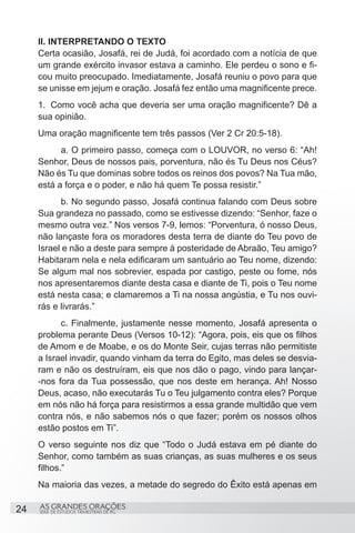 II. INTERPRETANDO O TEXTO
     Certa ocasião, Josafá, rei de Judá, foi acordado com a notícia de que
     um grande exército invasor estava a caminho. Ele perdeu o sono e fi-
     cou muito preocupado. Imediatamente, Josafá reuniu o povo para que
     se unisse em jejum e oração. Josafá fez então uma magnificente prece.
     1.	 Como você acha que deveria ser uma oração magnificente? Dê a
     sua opinião.
     Uma oração magnificente tem três passos (Ver 2 Cr 20:5-18).
     	     a. O primeiro passo, começa com o LOUVOR, no verso 6: “Ah!
     Senhor, Deus de nossos pais, porventura, não és Tu Deus nos Céus?
     Não és Tu que dominas sobre todos os reinos dos povos? Na Tua mão,
     está a força e o poder, e não há quem Te possa resistir.”
     	     b. No segundo passo, Josafá continua falando com Deus sobre
     Sua grandeza no passado, como se estivesse dizendo: “Senhor, faze o
     mesmo outra vez.” Nos versos 7-9, lemos: “Porventura, ó nosso Deus,
     não lançaste fora os moradores desta terra de diante do Teu povo de
     Israel e não a deste para sempre à posteridade de Abraão, Teu amigo?
     Habitaram nela e nela edificaram um santuário ao Teu nome, dizendo:
     Se algum mal nos sobrevier, espada por castigo, peste ou fome, nós
     nos apresentaremos diante desta casa e diante de Ti, pois o Teu nome
     está nesta casa; e clamaremos a Ti na nossa angústia, e Tu nos ouvi-
     rás e livrarás.”
     	     c. Finalmente, justamente nesse momento, Josafá apresenta o
     problema perante Deus (Versos 10-12): “Agora, pois, eis que os filhos
     de Amom e de Moabe, e os do Monte Seir, cujas terras não permitiste
     a Israel invadir, quando vinham da terra do Egito, mas deles se desvia-
     ram e não os destruíram, eis que nos dão o pago, vindo para lançar-
     -nos fora da Tua possessão, que nos deste em herança. Ah! Nosso
     Deus, acaso, não executarás Tu o Teu julgamento contra eles? Porque
     em nós não há força para resistirmos a essa grande multidão que vem
     contra nós, e não sabemos nós o que fazer; porém os nossos olhos
     estão postos em Ti”.
     O verso seguinte nos diz que “Todo o Judá estava em pé diante do
     Senhor, como também as suas crianças, as suas mulheres e os seus
     filhos.”
     Na maioria das vezes, a metade do segredo do Êxito está apenas em

24   AS GRANDES ORAÇÕES
     SÉRIE DE ESTUDOS TRIMESTRAIS DE PG
 