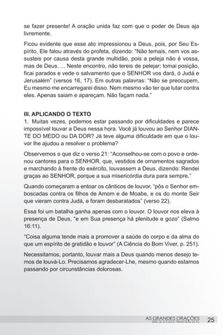 se fazer presente! A oração unida faz com que o poder de Deus aja
livremente.
Ficou evidente que esse ato impressionou a Deus, pois, por Seu Es-
pírito, Ele falou através do profeta, dizendo: “Não temais, nem vos as-
susteis por causa desta grande multidão, pois a peleja não é vossa,
mas de Deus. ... Neste encontro, não tereis de pelejar; tomai posição,
ficai parados e vede o salvamento que o SENHOR vos dará, ó Judá e
Jerusalém” (versos 16, 17). Em outras palavras: “Não se preocupem,
Eu mesmo me encarregarei disso. Nem mesmo vão ter que lutar contra
eles. Apenas saiam e apareçam. Não façam nada.”


III. APLICANDO O TEXTO
1.	 Muitas vezes, podemos estar passando por dificuldades e parece
impossível louvar a Deus nessa hora. Você já louvou ao Senhor DIAN-
TE DO MEDO ou DA DOR? Já teve alguma dificuldade em que o lou-
vor lhe ajudou a resolver o problema?
Observemos o que diz o verso 21: “Aconselhou-se com o povo e orde-
nou cantores para o SENHOR, que, vestidos de ornamentos sagrados
e marchando à frente do exército, louvassem a Deus, dizendo: Rendei
graças ao SENHOR, porque a sua misericórdia dura para sempre.”
Quando começaram a entoar os cânticos de louvor, “pôs o Senhor em-
boscadas contra os filhos de Amom e de Moabe, e os do monte Seir
que vieram contra Judá, e foram desbaratados” (verso 22).
Essa foi um batalha ganha apenas com o louvor. O louvor nos eleva à
presença de Deus, “e em Sua presença há plenitude e gozo” (Salmo
16:11).
“Coisa alguma tende mais a promover a saúde do corpo e da alma do
que um espírito de gratidão e louvor” (A Ciência do Bom Viver, p. 251).
Necessitamos, portanto, louvar mais a Deus quando menos desejo te-
mos de louvá-Lo. Precisamos agradecer-Lhe, mesmo quando estamos
passando por circunstâncias dolorosas.
 




                                                 AS GRANDES ORAÇÕES                     25
                                                   SÉRIE DE ESTUDOS TRIMESTRAIS DE PG
 