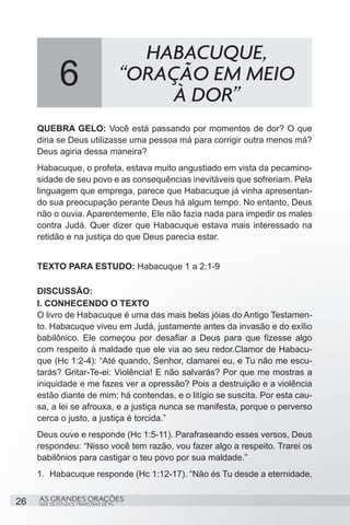 HABACUQUE,
              6                           “ORAÇÃO EM MEIO
                                               À DOR”
     QUEBRA GELO: Você está passando por momentos de dor? O que
     diria se Deus utilizasse uma pessoa má para corrigir outra menos má?
     Deus agiria dessa maneira?
     Habacuque, o profeta, estava muito angustiado em vista da pecamino-
     sidade de seu povo e as consequências inevitáveis que sofreriam. Pela
     linguagem que emprega, parece que Habacuque já vinha apresentan-
     do sua preocupação perante Deus há algum tempo. No entanto, Deus
     não o ouvia. Aparentemente, Ele não fazia nada para impedir os males
     contra Judá. Quer dizer que Habacuque estava mais interessado na
     retidão e na justiça do que Deus parecia estar.


     TEXTO PARA ESTUDO: Habacuque 1 a 2:1-9

     DISCUSSÃO:
     I. CONHECENDO O TEXTO
     O livro de Habacuque é uma das mais belas jóias do Antigo Testamen-
     to. Habacuque viveu em Judá, justamente antes da invasão e do exílio
     babilônico. Ele começou por desafiar a Deus para que fizesse algo
     com respeito à maldade que ele via ao seu redor.Clamor de Habacu-
     que (Hc 1:2-4): “Até quando, Senhor, clamarei eu, e Tu não me escu-
     tarás? Gritar-Te-ei: Violência! E não salvarás? Por que me mostras a
     iniquidade e me fazes ver a opressão? Pois a destruição e a violência
     estão diante de mim; há contendas, e o litígio se suscita. Por esta cau-
     sa, a lei se afrouxa, e a justiça nunca se manifesta, porque o perverso
     cerca o justo, a justiça é torcida.”
     Deus ouve e responde (Hc 1:5-11). Parafraseando esses versos, Deus
     respondeu: “Nisso você tem razão, vou fazer algo a respeito. Trarei os
     babilônios para castigar o teu povo por sua maldade.”
     1.	 Habacuque responde (Hc 1:12-17). “Não és Tu desde a eternidade,


26   AS GRANDES ORAÇÕES
     SÉRIE DE ESTUDOS TRIMESTRAIS DE PG
 