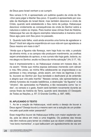 de Deus para Israel venham a se cumprir.
     Nos versos 3-16, é apresentado um sublime quadro da vinda do Se-
     -nhor para julgar e libertar Seu povo. O quadro é apresentado por oca-
     sião da libertação do Israel literal, mas também descreve a vinda de
     Cristo, quando será estabelecido o Seu reino de justiça. Habacuque
     descreve vividamente as consequências da vinda do Senhor sobre a
     natureza e sobre os ímpios. Para ilustrar esse clímax final da História,
     Habacuque faz uso de alguns exemplos relacionados à maneira como
     Deus agiu para com Seu povo no passado.
     3.	 Quando tudo falha, você ainda encontra uma forma de agradecer a
     Deus? Você tem alguma experiência em sua vida em que agradeceu a
     Deus mesmo em meio à dor?
     “Ainda que a figueira não floresça, nem haja fruto na vide; o produto
     da oliveira minta, e os campos não produzam mantimento; as ovelhas
     sejam arrebatadas do aprisco, e nos currais não haja gado, todavia, eu
     me alegro no Senhor, exulto no Deus da minha salvação” (Hc 3:17, 18).
     Isso é impressionante e, se Habacuque vivesse em nossos dias, di-
     ria assim: “Ainda que minha esposa estivesse morrendo com câncer
     e meu filho preso, se minha filha adolescente se engravidasse e eu
     perdesse o meu emprego, ainda assim, em meio às lágrimas à noi-
     te, louvarei ao Senhor por Sua bondade e desfrutarei já de antemão
     a alegria que virá pela manhã.” Nesses versos, são apresentados os
     efeitos funestos da invasão babilônica, a destruição “da figueira” e da
     “oliveira”, tão apreciadas na Palestina, e tão necessária como “as vi-
     des”, os cereais e o gado. Assim será também novamente durante as
     cenas finais da história da Terra, quando será desolada (O Desejado
     de Todas as Nações, p. 97; O Grande Conflito, p. 687, 688).


     III. APLICANDO O TEXTO
     1.	 Ao ler a oração de Habacuque, você sentiu o desejo de louvar a
     Deus agora? Deseja louvá-Lo mesmo sem ver a solução de um proble-
     ma pelo qual pode estar passando?
     Esse magnífico louvor de Habacuque brilha com maior esplendor ain-
     da, pois se eleva em meio a uma tragédia. Os poderes das trevas
     não têm motivos para temer os cristãos que se dizem cristãos apenas
     “nos bons momentos”, e que balbuciam um agradecimento de vez em


28   AS GRANDES ORAÇÕES
     SÉRIE DE ESTUDOS TRIMESTRAIS DE PG
 