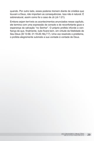 quando. Por outro lado, esses poderes tremem diante de cristãos que
louvam a Deus, não importam as consequências. Isso não é natural. É
sobrenatural, assim como foi o caso de Jó (Jó 1:21).
Embora sejam terríveis os acontecimentos anunciados nesse capítulo,
ele termina com uma expressão de consolo e de reconfortante gozo e
esperança da salvação “no Senhor”. O próprio profeta infunde a con-
fiança de que, finalmente, tudo ficará bem, em virtude da fidelidade de
Seu Deus (Sl 13:56; 31:19-20; Mq 7:7). Uma vez resolvido o problema,
o profeta alegremente submete a sua vontade à vontade de Deus.


 




                                                 AS GRANDES ORAÇÕES                     29
                                                   SÉRIE DE ESTUDOS TRIMESTRAIS DE PG
 