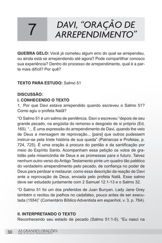 DAVI, “ORAÇÃO DE
              7                           ARREPENDIMENTO”
     QUEBRA GELO: Você já cometeu algum erro do qual se arrependeu,
     ou ainda está se arrependendo até agora? Pode compartilhar conosco
     sua experiência? Dentro do processo de arrependimento, qual é a par-
     te mais difícil? Por quê?


     TEXTO PARA ESTUDO: Salmo 51

     DISCUSSÃO:
     I. CONHECENDO O TEXTO
     1.	 Por que Davi estava arrependido quando escreveu o Salmo 51?
     Como agiu o profeta Natã?
     “O Salmo 51 é um salmo de penitência. Davi o escreveu “depois de seu
     grande pecado, na angústia do remorso e desgosto de si próprio (Ed,
     165). “... É uma expressão do arrependimento de Davi, quando lhe veio
     de Deus a mensagem de reprovação... [para] que outros pudessem
     instruir-se pela triste história de sua queda” (Patriarcas e Profetas, p.
     724, 725). É uma oração à procura do perdão e da santificação por
     meio do Espírito Santo. Acompanham essa petição os votos de gra-
     tidão pela misericórdia de Deus e as promessas para o futuro. Talvez
     nenhum outro verso do Antigo Testamento pinte um quadro tão patético
     do verdadeiro arrependimento pelo pecado, de confiança no poder de
     Deus para perdoar e restaurar, como essa descrição da reação de Davi
     ante a reprovação de Deus, enviada pelo profeta Natã. Esse salmo
     deve ser estudado juntamente com 2 Samuel 12:1-13 e o Salmo 32.
     “O Salmo 51 foi um dos preferidos de Juan Bunyan. Lady Jane Grey
     também o recitou de joelhos no cadafalso, pouco antes de ser execu-
     tada (1554)” (Comentário Bíblico Adventista em espanhol, v. 3, p. 764).


     II. INTERPRETANDO O TEXTO
     Reconhecendo seu estado de pecado (Salmo 51:1-5). “Eu nasci na


30   AS GRANDES ORAÇÕES
     SÉRIE DE ESTUDOS TRIMESTRAIS DE PG
 