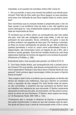 iniqüidade, e em pecado me concebeu minha mãe” (verso 5).
1.	 Em sua opinião, é essa uma maneira de justificar sua atitude peca-
minosa? Pelo fato de Davi pedir que Deus apague os seus pecados,
seria essa uma indicação de que Deus registra todos os nosso, peca-
dos?
Davi reconheceu que as crianças herdam a propensão para o mal. Ao
fazer alusão à sua tendência inata de fazer o mal, não significa que
queria desculpar-se, mas simplesmente explicar sua grande necessi-
dade da misericórdia de Deus.
“É inevitável que os filhos sofram as consequências das más ações
dos pais, mas não são castigados pela culpa deles, a não ser que
participem de seus pecados. Dá-se, entretanto, em geral, o caso de
os filhos andarem nas pegadas de seus pais. Por herança e exemplo,
os filhos se tornam participantes do pecado do pai. Más tendências,
apetites pervertidos e moral vil, assim como enfermidades físicas e
degeneração, são transmitidos como um legado de pai a filho, até a
terceira e quarta geração. Esta terrível verdade deveria ter uma força
solene para restringir os homens de seguirem uma conduta de pecado”
(Patriarcas e Profetas, p. 306).
Entendendo todo o mal causado pelo pecado. Ler Salmo 51:6-12.
2.	 Com base nesses textos, que consequências traz o pecado para o
ser humano? Em sua opinião, qual dessas consequências é a mais ter-
rível e destruidora? Quando é que Deus retira o Espírito Santo de uma
pessoa? Você conhece algum personagem bíblico de quem o Espírito
Santo foi tirado?
“Que oração é esta! Como é evidente que os pecadores na família não
devem ser tratados com indiferença, mas que o Senhor os considera
como a aquisição de Seu sangue! Em toda família onde há pesso-
as não convertidas, o empenho dos que conhecem ao Senhor deve
ser trabalhar com sabedoria por sua conversão. O Senhor certamente
abençoará os esforços dos pais, ao procurarem, em Seu temor e amor,
salvar as almas de seus familiares. O Senhor Jesus espera ser benig-
no” (E Recebereis Poder, MM 1999, p. 132).
“Precisamos abrir o coração à influência do Espírito e experimentar
Seu poder transformador. A razão por que não recebeis mais da salví-
fica ajuda de Deus é que o canal de comunicação entre o Céu e vossa

                                                AS GRANDES ORAÇÕES                      31
                                                   SÉRIE DE ESTUDOS TRIMESTRAIS DE PG
 