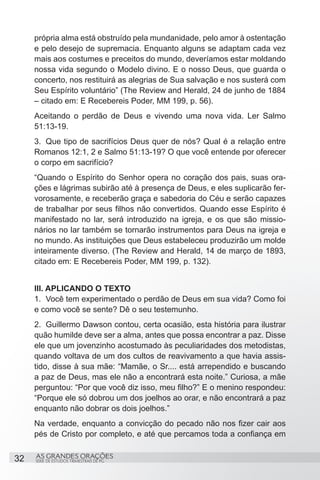 própria alma está obstruído pela mundanidade, pelo amor à ostentação
     e pelo desejo de supremacia. Enquanto alguns se adaptam cada vez
     mais aos costumes e preceitos do mundo, deveríamos estar moldando
     nossa vida segundo o Modelo divino. E o nosso Deus, que guarda o
     concerto, nos restituirá as alegrias de Sua salvação e nos susterá com
     Seu Espírito voluntário” (The Review and Herald, 24 de junho de 1884
     – citado em: E Recebereis Poder, MM 199, p. 56).
     Aceitando o perdão de Deus e vivendo uma nova vida. Ler Salmo
     51:13-19.
     3.	 Que tipo de sacrifícios Deus quer de nós? Qual é a relação entre
     Romanos 12:1, 2 e Salmo 51:13-19? O que você entende por oferecer
     o corpo em sacrifício?
     “Quando o Espírito do Senhor opera no coração dos pais, suas ora-
     ções e lágrimas subirão até à presença de Deus, e eles suplicarão fer-
     vorosamente, e receberão graça e sabedoria do Céu e serão capazes
     de trabalhar por seus filhos não convertidos. Quando esse Espírito é
     manifestado no lar, será introduzido na igreja, e os que são missio-
     nários no lar também se tornarão instrumentos para Deus na igreja e
     no mundo. As instituições que Deus estabeleceu produzirão um molde
     inteiramente diverso. (The Review and Herald, 14 de março de 1893,
     citado em: E Recebereis Poder, MM 199, p. 132).


     III. APLICANDO O TEXTO
     1.	 Você tem experimentado o perdão de Deus em sua vida? Como foi
     e como você se sente? Dê o seu testemunho.
     2.	 Guillermo Dawson contou, certa ocasião, esta história para ilustrar
     quão humilde deve ser a alma, antes que possa encontrar a paz. Disse
     ele que um jovenzinho acostumado às peculiaridades dos metodistas,
     quando voltava de um dos cultos de reavivamento a que havia assis-
     tido, disse à sua mãe: “Mamãe, o Sr.... está arrependido e buscando
     a paz de Deus, mas ele não a encontrará esta noite.” Curiosa, a mãe
     perguntou: “Por que você diz isso, meu filho?” E o menino respondeu:
     “Porque ele só dobrou um dos joelhos ao orar, e não encontrará a paz
     enquanto não dobrar os dois joelhos.”
     Na verdade, enquanto a convicção do pecado não nos fizer cair aos
     pés de Cristo por completo, e até que percamos toda a confiança em


32   AS GRANDES ORAÇÕES
     SÉRIE DE ESTUDOS TRIMESTRAIS DE PG
 