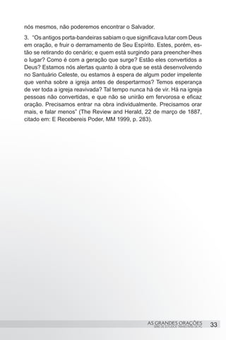 nós mesmos, não poderemos encontrar o Salvador.
3.	 “Os antigos porta-bandeiras sabiam o que significava lutar com Deus
em oração, e fruir o derramamento de Seu Espírito. Estes, porém, es-
tão se retirando do cenário; e quem está surgindo para preencher-lhes
o lugar? Como é com a geração que surge? Estão eles convertidos a
Deus? Estamos nós alertas quanto à obra que se está desenvolvendo
no Santuário Celeste, ou estamos à espera de algum poder impelente
que venha sobre a igreja antes de despertarmos? Temos esperança
de ver toda a igreja reavivada? Tal tempo nunca há de vir. Há na igreja
pessoas não convertidas, e que não se unirão em fervorosa e eficaz
oração. Precisamos entrar na obra individualmente. Precisamos orar
mais, e falar menos” (The Review and Herald, 22 de março de 1887,
citado em: E Recebereis Poder, MM 1999, p. 283).


 




                                                 AS GRANDES ORAÇÕES                     33
                                                   SÉRIE DE ESTUDOS TRIMESTRAIS DE PG
 