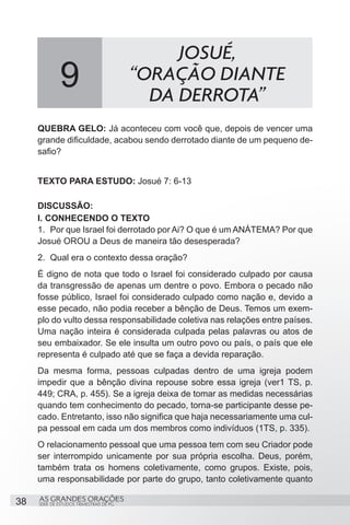 JOSUÉ,
              9                           “ORAÇÃO DIANTE
                                            DA DERROTA”
     QUEBRA GELO: Já aconteceu com você que, depois de vencer uma
     grande dificuldade, acabou sendo derrotado diante de um pequeno de-
     safio?


     TEXTO PARA ESTUDO: Josué 7: 6-13

     DISCUSSÃO:
     I. CONHECENDO O TEXTO
     1.	 Por que Israel foi derrotado por Ai? O que é um ANÁTEMA? Por que
     Josué OROU a Deus de maneira tão desesperada?
     2.	 Qual era o contexto dessa oração?
     É digno de nota que todo o Israel foi considerado culpado por causa
     da transgressão de apenas um dentre o povo. Embora o pecado não
     fosse público, Israel foi considerado culpado como nação e, devido a
     esse pecado, não podia receber a bênção de Deus. Temos um exem-
     plo do vulto dessa responsabilidade coletiva nas relações entre países.
     Uma nação inteira é considerada culpada pelas palavras ou atos de
     seu embaixador. Se ele insulta um outro povo ou país, o país que ele
     representa é culpado até que se faça a devida reparação.
     Da mesma forma, pessoas culpadas dentro de uma igreja podem
     impedir que a bênção divina repouse sobre essa igreja (ver1 TS, p.
     449; CRA, p. 455). Se a igreja deixa de tomar as medidas necessárias
     quando tem conhecimento do pecado, torna-se participante desse pe-
     cado. Entretanto, isso não significa que haja necessariamente uma cul-
     pa pessoal em cada um dos membros como indivíduos (1TS, p. 335).
     O relacionamento pessoal que uma pessoa tem com seu Criador pode
     ser interrompido unicamente por sua própria escolha. Deus, porém,
     também trata os homens coletivamente, como grupos. Existe, pois,
     uma responsabilidade por parte do grupo, tanto coletivamente quanto

38   AS GRANDES ORAÇÕES
     SÉRIE DE ESTUDOS TRIMESTRAIS DE PG
 