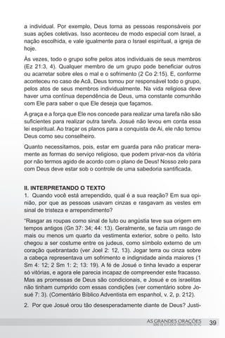 a individual. Por exemplo, Deus torna as pessoas responsáveis por
suas ações coletivas. Isso aconteceu de modo especial com Israel, a
nação escolhida, e vale igualmente para o Israel espiritual, a igreja de
hoje.
Às vezes, todo o grupo sofre pelos atos individuais de seus membros
(Ez 21:3, 4). Qualquer membro de um grupo pode beneficiar outros
ou acarretar sobre eles o mal e o sofrimento (2 Co 2:15). E, conforme
aconteceu no caso de Acã, Deus tomou por responsável todo o grupo,
pelos atos de seus membros individualmente. Na vida religiosa deve
haver uma contínua dependência de Deus, uma constante comunhão
com Ele para saber o que Ele deseja que façamos.
A graça e a força que Ele nos concede para realizar uma tarefa não são
suficientes para realizar outra tarefa. Josué não levou em conta essa
lei espiritual. Ao traçar os planos para a conquista de Ai, ele não tomou
Deus como seu conselheiro.
Quanto necessitamos, pois, estar em guarda para não praticar mera-
mente as formas do serviço religioso, que podem privar-nos da vitória
por não termos agido de acordo com o plano de Deus! Nosso zelo para
com Deus deve estar sob o controle de uma sabedoria santificada.


II. INTERPRETANDO O TEXTO
1.	 Quando você está arrependido, qual é a sua reação? Em sua opi-
nião, por que as pessoas usavam cinzas e rasgavam as vestes em
sinal de tristeza e arrependimento?
“Rasgar as roupas como sinal de luto ou angústia teve sua origem em
tempos antigos (Gn 37: 34; 44: 13). Geralmente, se fazia um rasgo de
mais ou menos um quarto da vestimenta exterior, sobre o peito. Isto
chegou a ser costume entre os judeus, como símbolo externo de um
coração quebrantado (ver Joel 2: 12, 13). Jogar terra ou cinza sobre
a cabeça representava um sofrimento e indignidade ainda maiores (1
Sm 4: 12; 2 Sm 1: 2; 13: 19). A fé de Josué o tinha levado a esperar
só vitórias, e agora ele parecia incapaz de compreender este fracasso.
Mas as promessas de Deus são condicionais, e Josué e os israelitas
não tinham cumprido com essas condições (ver comentário sobre Jo-
sué 7: 3). (Comentário Bíblico Adventista em espanhol, v. 2, p. 212).
2.	 Por que Josué orou tão desesperadamente diante de Deus? Justi-

                                                  AS GRANDES ORAÇÕES                      39
                                                     SÉRIE DE ESTUDOS TRIMESTRAIS DE PG
 