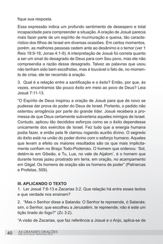 fique sua resposta.
     Essa expressão indica um profundo sentimento de desespero e total
     incapacidade para compreender a situação. A oração de Josué parecia
     mais fazer parte de um espírito de murmuração e queixa, tão caracte-
     rístico dos filhos de Israel em diversas ocasiões. Em certos momentos,
     porém, as melhores pessoas cedem ante ao desânimo e o temor (ver 1
     Reis 19:9-18; Jonas 4:1-9). A interpretação de Josué foi correta quanto
     a ser um sinal do desagrado de Deus para com Seu povo, mas ele não
     compreendia a razão desse desagrado. Talvez as palavras que usou
     não tenham sido bem escolhidas, mas é louvável o fato de, no momen-
     to de crise, ele ter recorrido à oração.
     3.	 Qual é a relação entre a santificação e o êxito? Então, por que, às
     vezes, encontramos tão pouco êxito em meio ao povo de Deus? Leia
     Josué 7:11-13.
     “O Espírito de Deus inspirou a oração de Josué para que de novo se
     pudesse dar prova do poder do Deus de Israel. Portanto, o pedido não
     ostentou arrogância por parte do grande líder. Josué recebera a pro-
     messa de que Deus certamente subverteria aqueles inimigos de Israel.
     Contudo, aplicou tão decididos esforços como se o êxito dependesse
     unicamente dos exércitos de Israel. Fez tudo que a energia humana
     podia fazer, e então pela fé clamou rogando auxílio divino. O segredo
     do êxito está na união do poder divino com o esforço humano. Aqueles
     que levam a efeito os maiores resultados são os que mais implicita-
     mente confiam no Braço Todo-Poderoso. O homem que ordenou: ‘Sol,
     detém-te em Gibeão, e Tu, Lua, no vale de Aijalom’, é o homem que
     durante horas jazeu prostrado em terra, em oração, no acampamento
     em Gilgal. Os homens de oração são os homens de poder” (Patriarcas
     e Profetas, 509).


     III. APLICANDO O TEXTO
     1.	 Ler Josué 7:6-13 e Zacarias 3:2. Que relação há entre esses textos
     e que verdade nos ensinam?
     2.	 “Mas o Senhor disse a Satanás: O Senhor te repreende, ó Satanás;
     sim, o Senhor, que escolheu a Jerusalém, te repreende; não é este um
     tição tirado do fogo?” (Zc 3:2).
     “A visão de Zacarias, que faz referência a Josué e o Anjo, aplica-se de


40   AS GRANDES ORAÇÕES
     SÉRIE DE ESTUDOS TRIMESTRAIS DE PG
 