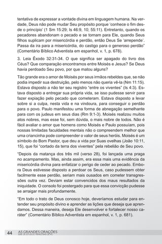 tentativa de expressar a vontade divina em linguagem humana. Na ver-
     dade, Deus não pode mudar Seu propósito porque ‘conhece o fim des-
     de o princípio’ (1 Sm 15:29; Is 46:9, 10; 55:11). Entretanto, quando os
     pecadores abandonam o pecado e se tornam para Ele, quando Seus
     filhos suplicam por misericórdia e perdão, então Deus Se ‘arrepende’.
     Passa da ira para a misericórdia, do castigo para o generoso perdão”
     (Comentário Bíblico Adventista em espanhol, v. 1, p. 678).
     3.	 Leia Êxodo 32:31-34. O que significa ser apagado do livro dos
     Céus? Que comparação encontramos entre Moisés e Jesus? Se Deus
     havia perdoado Seu povo, por que matou alguns?
     Tão grande era o amor de Moisés por seus irmãos rebeldes que, se não
     podia impedir sua destruição, pelo menos não queria vê-la (Nm 11:15).
     Estava disposto a não ter seu registro “entre os viventes” (Is 4:3). Es-
     tava disposto a entregar sua própria vida, se isso pudesse servir para
     fazer expiação pelo pecado que cometeram. Estava disposto a levar
     sobre si a culpa, nesta vida e na vindoura, para conseguir o perdão
     para o povo. Paulo manifestou uma forma de abnegação semelhante
     para com os judeus em seus dias (Rm 9:1-3). Moisés realizou muitos
     atos nobres, mas esse foi, sem dúvida, o mais nobre de todos. Não é
     fácil avaliar o amor que homens como Moisés e Paulo possuíam, pois
     nossas limitadas faculdades mentais não o compreendem melhor que
     uma criancinha pode compreender o valor de seus heróis. Moisés é um
     símbolo do Bom Pastor, que deu a vida por Suas ovelhas (João 10:11,
     15), que foi “cortado da terra dos viventes” pela rebelião de Seu povo.
     “Depois da matança dos três mil (verso 28), foi lançada uma praga
     no acampamento. Mas, ainda assim, era essa mais uma evidência da
     misericórdia divina para enfatizar o perigo de ceder ao pecado. Embo-
     ra Deus estivesse disposto a perdoar os Seus, caso pudessem obter
     facilmente esse perdão, seriam mais ousados em cometer transgres-
     sões outra vez. Deviam estar convencidos dos maus resultados da
     iniquidade. O consolo foi postergado para que essa convicção pudesse
     se arraigar mais profundamente.
     “Em todo o trato de Deus conosco hoje, deveríamos estudar para en-
     tender seu propósito divino e aprender as lições que deseja que apren-
     damos. Dessa maneira, deseja Ele desenvolver e fortalecer nosso ca-
     ráter” (Comentário Bíblico Adventista em espanhol, v. 1, p. 681).



44   AS GRANDES ORAÇÕES
     SÉRIE DE ESTUDOS TRIMESTRAIS DE PG
 