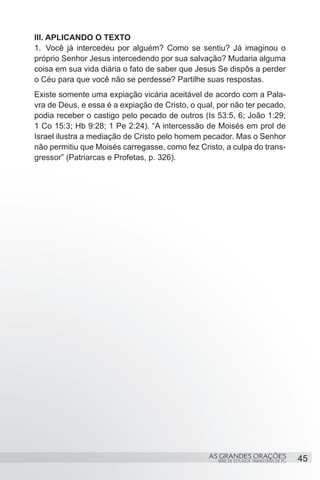 III. APLICANDO O TEXTO
1.	 Você já intercedeu por alguém? Como se sentiu? Já imaginou o
próprio Senhor Jesus intercedendo por sua salvação? Mudaria alguma
coisa em sua vida diária o fato de saber que Jesus Se dispôs a perder
o Céu para que você não se perdesse? Partilhe suas respostas.
Existe somente uma expiação vicária aceitável de acordo com a Pala-
vra de Deus, e essa é a expiação de Cristo, o qual, por não ter pecado,
podia receber o castigo pelo pecado de outros (Is 53:5, 6; João 1:29;
1 Co 15:3; Hb 9:28; 1 Pe 2:24). “A intercessão de Moisés em prol de
Israel ilustra a mediação de Cristo pelo homem pecador. Mas o Senhor
não permitiu que Moisés carregasse, como fez Cristo, a culpa do trans-
gressor” (Patriarcas e Profetas, p. 326).


 




                                                 AS GRANDES ORAÇÕES                     45
                                                   SÉRIE DE ESTUDOS TRIMESTRAIS DE PG
 