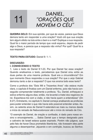 DANIEL,
          11                              “ORAÇÕES QUE
                                          MOVEM O CÉU”
     QUEBRA GELO: Em sua opinião, por que às vezes, parece que Deus
     demora tanto em responder a uma oração? Você crê que sua oração
     tem algum efeito na luta entre o bem e o mal? Explique a sua resposta.
     Qual foi o maior período de tempo que você esperou, depois de pedir
     algo a Deus, e parecia que a resposta não vinha? Por quê? Qual foi a
     sua resposta?


     TEXTO PARA ESTUDO: Daniel 9: 1- 1.

     DISCUSSÃO:
     I. CONHECENDO O TEXTO
     1.	 Leia o texto de Daniel 9:1-23. Por que Daniel faz essa oração?
     Quando analisamos o texto, percebemos que Daniel orou entre as
     duas partes de uma mesma profecia. Qual era a circunstância? Em
     que momento Deus respondeu a sua oração? Por que o anjo Gabriel
     demorou tanto a dar a resposta? O que nos ensina todo esse texto?
     Como a profecia dos “Dois Mil e Trezentos Anos” não estava muito
     clara, o capítulo 8 finaliza com um Daniel enfermo, pois não havia con-
     seguido compreender totalmente a profecia. “Eu, Daniel, enfraqueci e
     estive enfermo alguns dias; então, me levantei e tratei dos negócios do
     rei. Espantava-me com a visão, e não havia quem a entendesse” (Dn
     8:27). Entretanto, no capítulo 9, Daniel começa analisando as profecias
     para poder entender o que não havia sido possível entender antes. As-
     sim, os setenta anos de Daniel 9 estendem-se mais ou menos desde
     o início do reinado de Nabucodonozor até o início do reinado de Ciro.
     “O exemplo de Daniel, de oração e confissão, é dado para nosso en-
     sino e encorajamento. ... Sabia Daniel que o tempo designado para
     o cativeiro de Israel estava quase expirado. Porém não julgava, que
     pelo fato de haver Deus prometido libertá-los, não tivessem eles parte
     alguma a desempenhar. Jejuando e em contrição, buscou ao Senhor,

46   AS GRANDES ORAÇÕES
     SÉRIE DE ESTUDOS TRIMESTRAIS DE PG
 