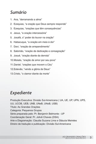 Sumário
1.	 Ana, “derramando a alma”
2.	 Ezequias, “a oração que Deus sempre responde”
3.	 Ezequias, “orações que têm consequências”
4.	 Jesus, “a oração intercessória”
5.	 Josafá, o” poder do louvor na oração”
6.	 Habacuque, “a oração em meio à dor”
7.	 Davi, “oração de arrependimento”
8.	 Salomão, “oração de dedicação e consagração”
9.	 Josué, “oração diante da derrota”
10.	 oisés, “oração de amor por seu povo”
   M
11.	Daniel, “orações que movem o Céu”
12.	 stevão, “vendo a glória de Deus”
   E
13.	 risto, “o clamor diante da morte”
   C




Expediente
Produção Executiva: Divisão Sul-Americana ( UA, UE, UP, UPN, UPS,
UU, UCOB, UEB, UNB, UNeB, UNoB, USB)
Título: As Grandes Orações
Categoria: Pequenos Grupos
Série preparada pelo: Pr. Benjamín Belmonte - UP
Coordenação Geral: Pr. Jolivê Chaves (DSA)
Arte e Diagramação: Claudia Suzana Lima e Gláucia Meireles
Direiro de tradução e publicação: Divisão Sul-Americana




                                                AS GRANDES ORAÇÕES                      3
                                                   SÉRIE DE ESTUDOS TRIMESTRAIS DE PG
 