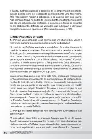 a sua fé. Ilustrados rabinos e doutores da lei empenharam-se em dis-
     cussão pública com ele, esperando confiantemente uma fácil vitória.
     Mas ‘não podiam resistir à sabedoria, e ao espírito com que falava’.
     Não somente falava no poder do Espírito Santo, mas também era claro
     ser ele um estudioso das profecias, e instruído em todos os assuntos
     da lei. Habilmente, defendia as verdades que advogava e derrotava
     completamente seus oponentes” (Atos dos Apóstolos, p. 97).


     II. INTERPRETANDO O TEXTO
     1.	 Por que você acha que Deus permite que um filho fiel Seu venha a
     morrer de maneira tão cruel como foi a morte de Estêvão?
     “A conduta de Estêvão, em toda a sua defesa, foi muito diferente da
     conduta de seus acusadores. Eles estavam cheios de raiva e de ódio.
     Estêvão, porém, conservou uma tranquilidade como a de Cristo no pre-
     tório. Lucas conclui o registro do ministério desse mártir conservando
     essa sagrada atmosfera com a última palavra: “adormeceu”. Concluiu
     a batalha; a vitória estava ganha; o fiel guerreiro de Deus abandona o
     tumulto e dorme silenciosamente até o dia da ressurreição. Os capítu-
     los seguintes demonstram que sua morte não foi em vão” (Comentário
     Bíblico Adventista em espanhol, v. 6, p. 208).
     Saulo concordava com o que havia sido feito, embora ele mesmo não
     tenha participado pessoalmente do apedrejamento. O intrépido teste-
     munho de Estêvão, sem dúvida, comoveu Saulo muito mais profunda-
     mente do que ele podia se dar conta. Isso produziu nele um conflito
     íntimo entre seu próprio fanatismo farisaico e sua convicção de que
     Estêvão representava uma causa justa. Em consequência desse con-
     flito o rancor de Saulo contra os cristãos, se acentuou e ele intensificou
     sua perseguição. Como recompensa pela parte que teve no martírio
     de Estêvão, Saulo foi recebido como membro do Sinédrio. Entretanto,
     mais tarde, muito arrependido, ele confessou a parte que havia desem-
     penhado na morte de Estêvão.
     2.	 Por que os líderes religiosos não conseguiram ouvir Estêvão falar
     sobre o Céu?
     “A esta altura, sacerdotes e príncipes ficaram fora de si, de cólera.
     Agindo mais como feras rapinantes do que como seres humanos, pre-
     cipitaram-se sobre Estêvão, rangendo os dentes. Nos rostos cruéis em
     redor de si, o prisioneiro leu a sua sorte; mas não vacilou. Para ele, o

50   AS GRANDES ORAÇÕES
     SÉRIE DE ESTUDOS TRIMESTRAIS DE PG
 