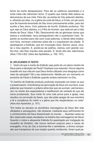 temor da morte desaparecera. Para ele os coléricos sacerdotes e a
turba irada não ofereciam terror. O quadro que diante dele estava se
desvaneceu de sua vista. Para ele, as portas do Céu estavam abertas,
e, olhando por elas, viu a glória da corte de Deus, e Cristo, em pé como
que Se havendo levantado de Seu trono precisamente então, para dar
auxílio a Seu servo. Com palavras de triunfo, Estêvão exclamou: ‘Eis
que vejo os Céus abertos, e o Filho do homem, que está em pé à mão
direita de Deus’ (Atos 7:56). Descrevendo ele as gloriosas cenas que
estava a contemplar, seus perseguidores não o suportaram mais. Ta-
pando os ouvidos para não ouvir suas palavras, e dando altos brados,
com fúria, correram unânimes sobre ele e o expulsaram da cidade. ‘E
apedrejaram a Estêvão, que em invocação dizia: Senhor Jesus, rece-
be o meu espírito. E, pondo-se de joelhos, clamou com grande voz:
Se-nhor, não lhes imputes este pecado. E, tendo dito isto, adormeceu
(Atos 7:59 e 60)” (Atos dos Apóstolos, p. 100, 101).


III. APLICANDO O TEXTO
1.	 Você crê que a morte de Estêvão seja parte de um plano mestre de
Deus para a salvação de Paulo? Explique sua resposta. Houve alguma
ocasião em sua vida em que Deus tenha utilizado uma desgraça como
meio de salvação? Dê o seu testemunho. Medite por um momento no
encontro de Paulo e Estêvão quando ambos estiverem no Céu.
“O martírio de Estêvão produziu profunda impressão em todos os que
o presenciaram. A lembrança da aprovação de Deus em sua face; suas
palavras que tocaram a própria alma dos que as ouviram, permanece-
ram na mente dos espectadores e testificaram da verdade do que ele
havia proclamado. Sua morte foi uma rude prova para a igreja, mas
resultou na convicção de Saulo, que não pôde apagar de sua memória
a fé e constância do mártir e a glória que lhe resplandeceu no rosto”
(Atos dos Apóstolos, p. 101).
“Em todos os séculos os escolhidos mensageiros de Deus têm sido
ultrajados e perseguidos; não obstante, mediante seus sofrimentos foi
o conhecimento de Deus disseminado no mundo. ... Quantas vezes se
têm observado esses resultados na história dos mensageiros de Deus!
Quando o nobre e eloquente Estêvão foi apedrejado por instigação do
conselho do Sinédrio, não houve nenhum prejuízo para a causa do
evangelho. A luz do Céu a iluminar-lhe o semblante, a divina compai-
xão que transpirava de sua oração quando moribundo, foram qual pe-
                                                 AS GRANDES ORAÇÕES                      51
                                                    SÉRIE DE ESTUDOS TRIMESTRAIS DE PG
 