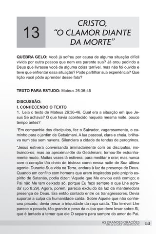 CRISTO,
   13                “O CLAMOR DIANTE
                         DA MORTE”
QUEBRA GELO: Você já sofreu por causa de alguma situação difícil
vivida por outra pessoa que nem era parente sua? Já orou pedindo a
Deus que livrasse você de alguma coisa terrível, mas não foi ouvido e
teve que enfrentar essa situação? Pode partilhar sua experiência? Que
lição você pôde aprender desse fato?


TEXTO PARA ESTUDO: Mateus 26:36-46

DISCUSSÃO:
I. CONHECENDO O TEXTO
1.	 Leia o texto de Mateus 26:36-46. Qual era a situação em que Je-
sus Se achava? O que havia acontecido naquela mesma noite, pouco
tempo antes?
“Em companhia dos discípulos, fez o Salvador, vagarosamente, o ca-
minho para o jardim de Getsêmani. A lua pascoal, clara e cheia, brilha-
va num céu sem nuvens. Silenciara a cidade de tendas de peregrinos.
“Jesus estivera conversando animadamente com os discípulos, ins-
truindo-os; mas ao aproximar-Se do Getsêmani, tornou-Se estranha-
mente mudo. Muitas vezes lá estivera, para meditar e orar; mas nunca
com o coração tão cheio de tristeza como nessa noite de Sua última
agonia. Durante Sua vida na Terra, andara à luz da presença de Deus.
Quando em conflito com homens que eram inspirados pelo próprio es-
pírito de Satanás, podia dizer: ‘Aquele que Me enviou está comigo; o
Pai não Me tem deixado só, porque Eu faço sempre o que Lhe agra-
da’ (Jo 8:29). Agora, porém, parecia excluído da luz da mantenedora
presença de Deus. Era então contado entre os transgressores. Devia
suportar a culpa da humanidade caída. Sobre Aquele que não conhe-
ceu pecado, devia pesar a iniquidade da raça caída. Tão terrível Lhe
parece o pecado, tão grande o peso da culpa que deve levar sobre Si,
que é tentado a temer que ele O separe para sempre do amor do Pai.

                                                 AS GRANDES ORAÇÕES                     53
                                                   SÉRIE DE ESTUDOS TRIMESTRAIS DE PG
 