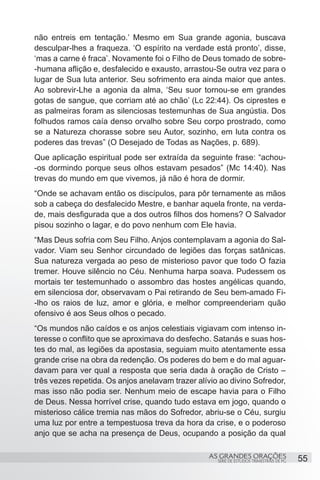 não entreis em tentação.’ Mesmo em Sua grande agonia, buscava
desculpar-lhes a fraqueza. ‘O espírito na verdade está pronto’, disse,
‘mas a carne é fraca’. Novamente foi o Filho de Deus tomado de sobre-
-humana aflição e, desfalecido e exausto, arrastou-Se outra vez para o
lugar de Sua luta anterior. Seu sofrimento era ainda maior que antes.
Ao sobrevir-Lhe a agonia da alma, ‘Seu suor tornou-se em grandes
gotas de sangue, que corriam até ao chão’ (Lc 22:44). Os ciprestes e
as palmeiras foram as silenciosas testemunhas de Sua angústia. Dos
folhudos ramos caía denso orvalho sobre Seu corpo prostrado, como
se a Natureza chorasse sobre seu Autor, sozinho, em luta contra os
poderes das trevas” (O Desejado de Todas as Nações, p. 689).
Que aplicação espiritual pode ser extraída da seguinte frase: “achou-
-os dormindo porque seus olhos estavam pesados” (Mc 14:40). Nas
trevas do mundo em que vivemos, já não é hora de dormir.
“Onde se achavam então os discípulos, para pôr ternamente as mãos
sob a cabeça do desfalecido Mestre, e banhar aquela fronte, na verda-
de, mais desfigurada que a dos outros filhos dos homens? O Salvador
pisou sozinho o lagar, e do povo nenhum com Ele havia.
“Mas Deus sofria com Seu Filho. Anjos contemplavam a agonia do Sal-
vador. Viam seu Senhor circundado de legiões das forças satânicas.
Sua natureza vergada ao peso de misterioso pavor que todo O fazia
tremer. Houve silêncio no Céu. Nenhuma harpa soava. Pudessem os
mortais ter testemunhado o assombro das hostes angélicas quando,
em silenciosa dor, observavam o Pai retirando de Seu bem-amado Fi-
-lho os raios de luz, amor e glória, e melhor compreenderiam quão
ofensivo é aos Seus olhos o pecado.
“Os mundos não caídos e os anjos celestiais vigiavam com intenso in-
teresse o conflito que se aproximava do desfecho. Satanás e suas hos-
tes do mal, as legiões da apostasia, seguiam muito atentamente essa
grande crise na obra da redenção. Os poderes do bem e do mal aguar-
davam para ver qual a resposta que seria dada à oração de Cristo –
três vezes repetida. Os anjos anelavam trazer alívio ao divino Sofredor,
mas isso não podia ser. Nenhum meio de escape havia para o Filho
de Deus. Nessa horrível crise, quando tudo estava em jogo, quando o
misterioso cálice tremia nas mãos do Sofredor, abriu-se o Céu, surgiu
uma luz por entre a tempestuosa treva da hora da crise, e o poderoso
anjo que se acha na presença de Deus, ocupando a posição da qual

                                                 AS GRANDES ORAÇÕES                      55
                                                    SÉRIE DE ESTUDOS TRIMESTRAIS DE PG
 