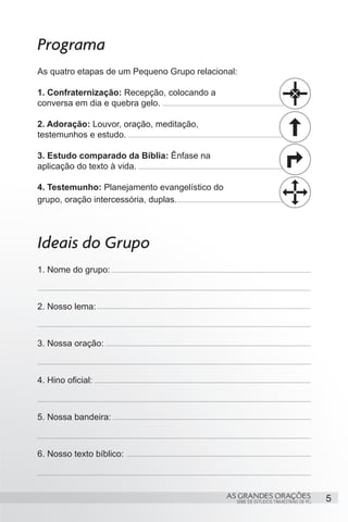 Programa
As quatro etapas de um Pequeno Grupo relacional:

1. Confraternização: Recepção, colocando a
conversa em dia e quebra gelo.

2. Adoração: Louvor, oração, meditação,
testemunhos e estudo.

3. Estudo comparado da Bíblia: Ênfase na
aplicação do texto à vida.

4. Testemunho: Planejamento evangelístico do
grupo, oração intercessória, duplas.




Ideais do Grupo
1. Nome do grupo:



2. Nosso lema:



3. Nossa oração:



4. Hino oficial:



5. Nossa bandeira:



6. Nosso texto bíblico:



                                               AS GRANDES ORAÇÕES                     5
                                                 SÉRIE DE ESTUDOS TRIMESTRAIS DE PG
 
