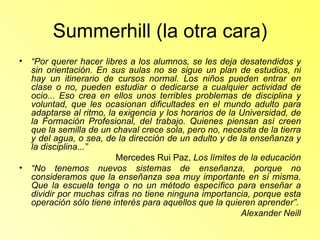 Summerhill (la otra cara) “ Por querer hacer libres a los alumnos, se les deja desatendidos y sin orientación. En sus aulas no se sigue un plan de estudios, ni hay un itinerario de cursos normal. Los niños pueden entrar en clase o no, pueden estudiar o dedicarse a cualquier actividad de ocio... Eso crea en ellos unos terribles problemas de disciplina y voluntad, que les ocasionan dificultades en el mundo adulto para adaptarse al ritmo, la exigencia y los horarios de la Universidad, de la Formación Profesional, del trabajo. Quienes piensan así creen que la semilla de un chaval crece sola, pero no, necesita de la tierra y del agua, o sea, de la dirección de un adulto y de la enseñanza y la disciplina...” Mercedes Rui Paz,  Los límites de la educación “ No tenemos nuevos sistemas de enseñanza, porque no consideramos que la enseñanza sea muy importante en sí misma. Que la escuela tenga o no un método específico para enseñar a dividir por muchas cifras no tiene ninguna importancia, porque esta operación sólo tiene interés para aquellos que la quieren aprender”. Alexander Neill 