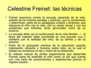 Celestine Freinet: las técnicas  Freinet reacciona contra la escuela separada de la vida, aislada de los hechos sociales y políticos, que la condicionan y determinan, parte de su pedagogía unitaria y dinámica, que relaciona al niño con la vida; con su medio social y con los problemas que enfrenta, tanto personales como de su entorno. La escuela debe ser la continuación de la vida familiar ->  la tarea del maestro debe convertirla en una escuela viva y solidaria con la realidad del niño, de su familia y de su entorno. Parte de la búsqueda práctica de la educación popular interesante, eficiente y humana sobre todo, en la cual el trabajo se constituye un eje y motor de su desarrollo. El método natural de tanteo experimental que desarrolla Freinet, parte de entender al niño como un ser que cuenta con una serie de conocimientos y experiencias previos al ingreso escolar. 